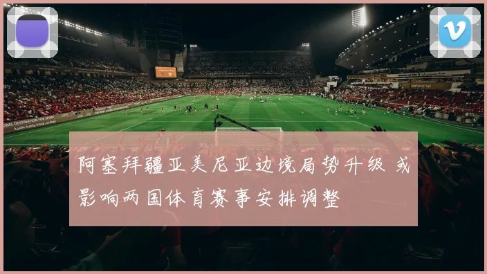 阿塞拜疆亚美尼亚边境局势升级 或影响两国体育赛事安排调整
