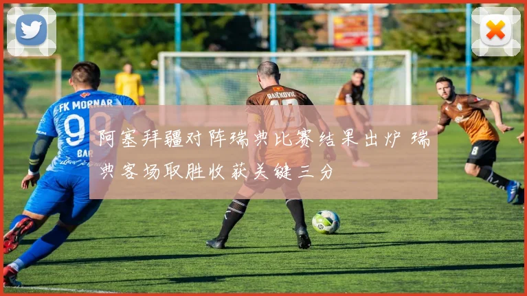 阿塞拜疆对阵瑞典比赛结果出炉 瑞典客场取胜收获关键三分