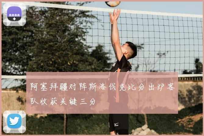 阿塞拜疆对阵斯洛伐克比分出炉客队收获关键三分