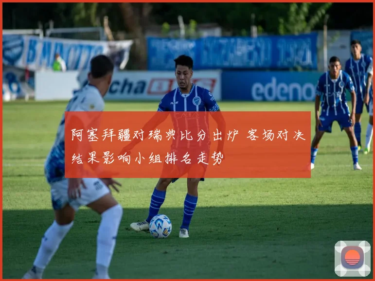 阿塞拜疆对瑞典比分出炉 客场对决结果影响小组排名走势