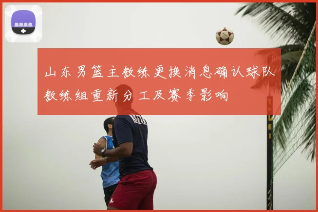 山东男篮主教练更换消息确认球队教练组重新分工及赛季影响