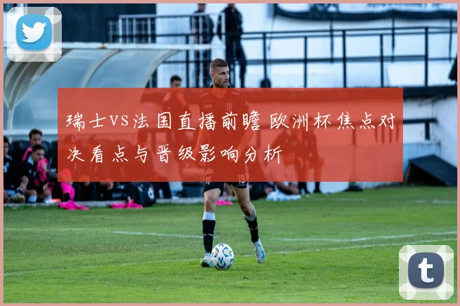 瑞士vs法国直播前瞻 欧洲杯焦点对决看点与晋级影响分析